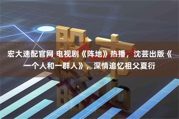 宏大速配官网 电视剧《阵地》热播，沈芸出版《一个人和一群人》，深情追忆祖父夏衍
