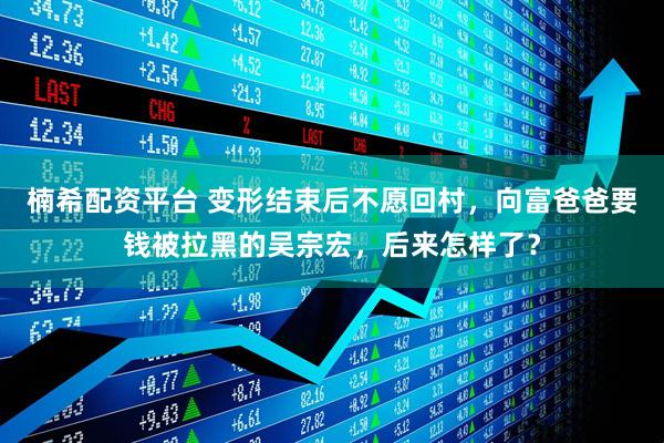 楠希配资平台 变形结束后不愿回村，向富爸爸要钱被拉黑的吴宗宏，后来怎样了？