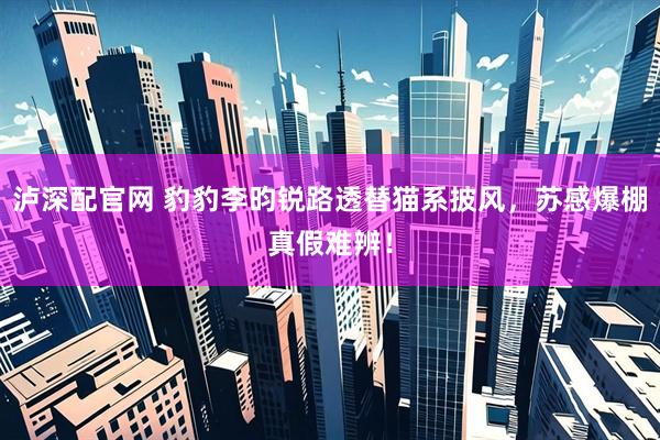 泸深配官网 豹豹李昀锐路透替猫系披风，苏感爆棚真假难辨！