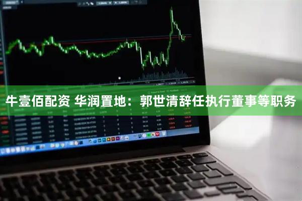 牛壹佰配资 华润置地：郭世清辞任执行董事等职务