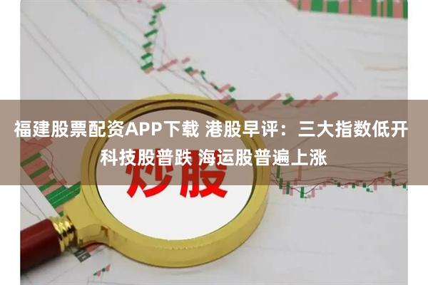 福建股票配资APP下载 港股早评：三大指数低开 科技股普跌 海运股普遍上涨