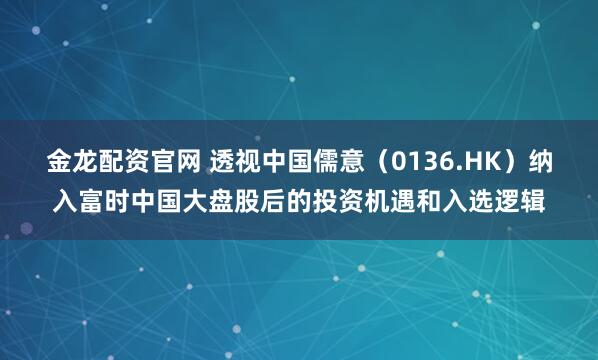 金龙配资官网 透视中国儒意（0136.HK）纳入富时中国大盘股后的投资机遇和入选逻辑