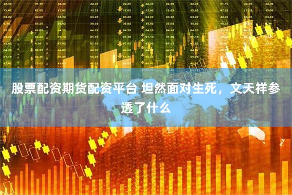 股票配资期货配资平台 坦然面对生死，文天祥参透了什么