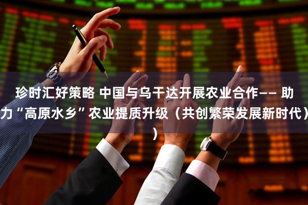 珍时汇好策略 中国与乌干达开展农业合作—— 助力“高原水乡”农业提质升级（共创繁荣发展新时代）