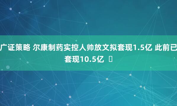 广证策略 尔康制药实控人帅放文拟套现1.5亿 此前已套现10.5亿  ​