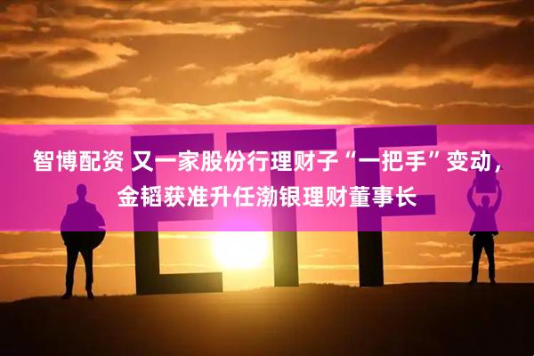 智博配资 又一家股份行理财子“一把手”变动，金韬获准升任渤银理财董事长