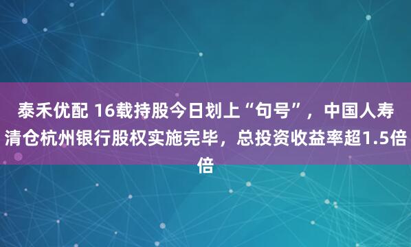 泰禾优配 16载持股今日划上“句号”，中国人寿清仓杭州银行股权实施完毕，总投资收益率超1.5倍