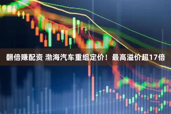 翻倍赚配资 渤海汽车重组定价！最高溢价超17倍