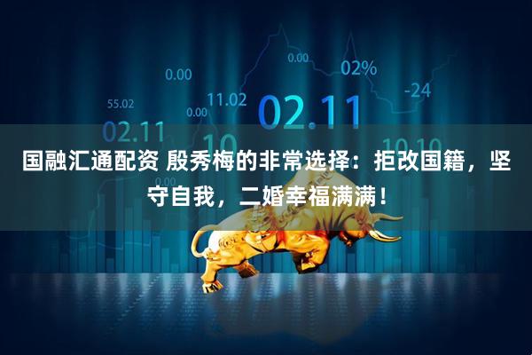 国融汇通配资 殷秀梅的非常选择：拒改国籍，坚守自我，二婚幸福满满！