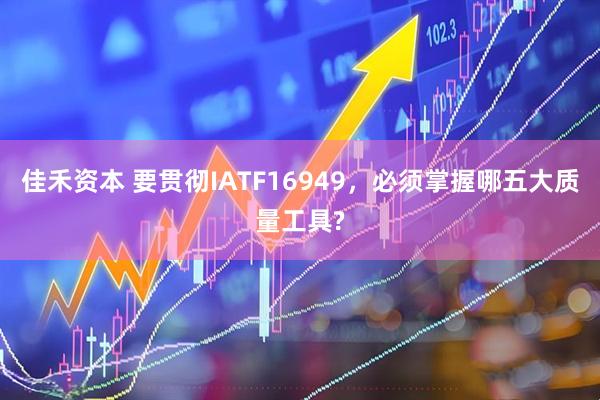 佳禾资本 要贯彻IATF16949，必须掌握哪五大质量工具?