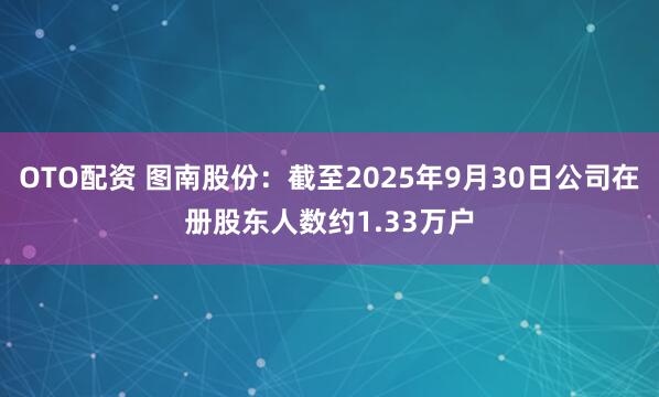 OTO配资 图南股份：截至2025年9月30日公司在册股东人数约1.33万户