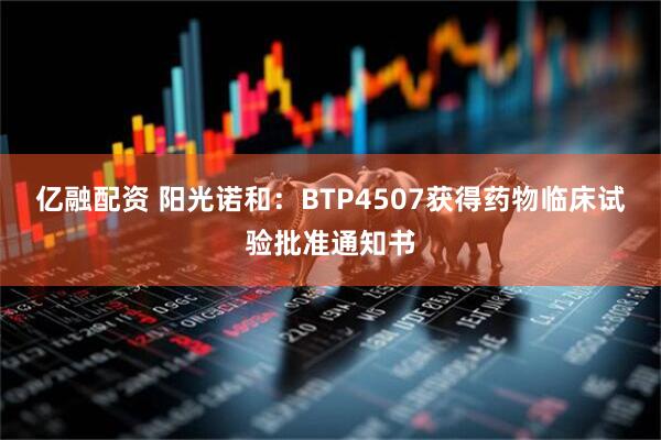 亿融配资 阳光诺和：BTP4507获得药物临床试验批准通知书