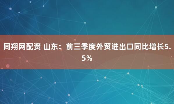 同翔网配资 山东：前三季度外贸进出口同比增长5.5%