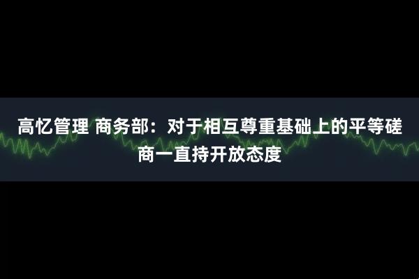 高忆管理 商务部：对于相互尊重基础上的平等磋商一直持开放态度