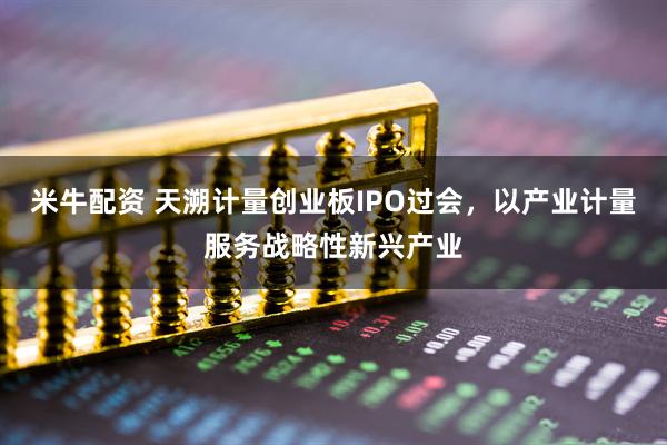 米牛配资 天溯计量创业板IPO过会，以产业计量服务战略性新兴产业