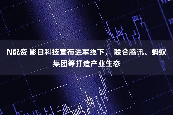 N配资 影目科技宣布进军线下， 联合腾讯、蚂蚁集团等打造产业生态