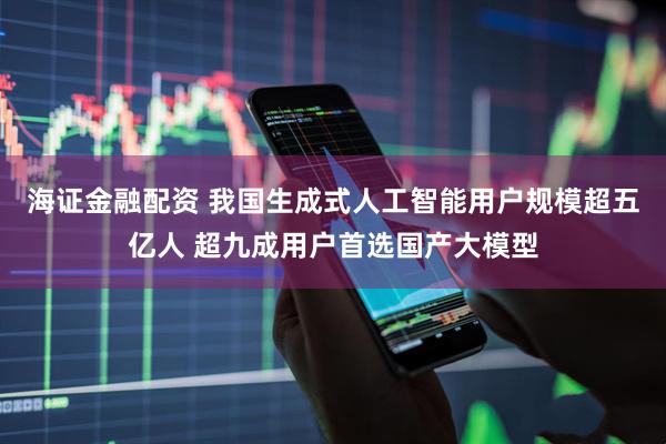 海证金融配资 我国生成式人工智能用户规模超五亿人 超九成用户首选国产大模型