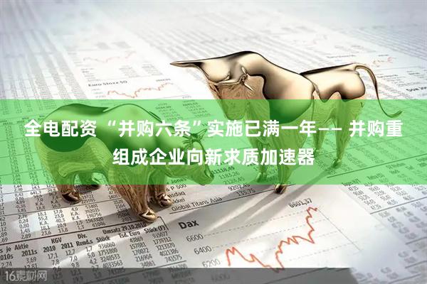 全电配资 “并购六条”实施已满一年—— 并购重组成企业向新求质加速器