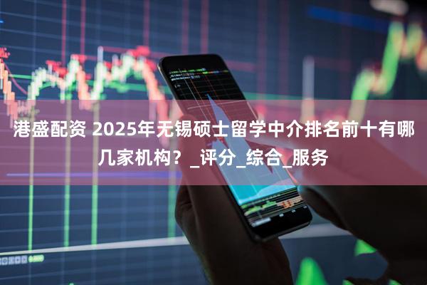 港盛配资 2025年无锡硕士留学中介排名前十有哪几家机构？_评分_综合_服务