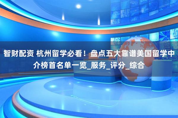 智财配资 杭州留学必看！盘点五大靠谱美国留学中介榜首名单一览_服务_评分_综合
