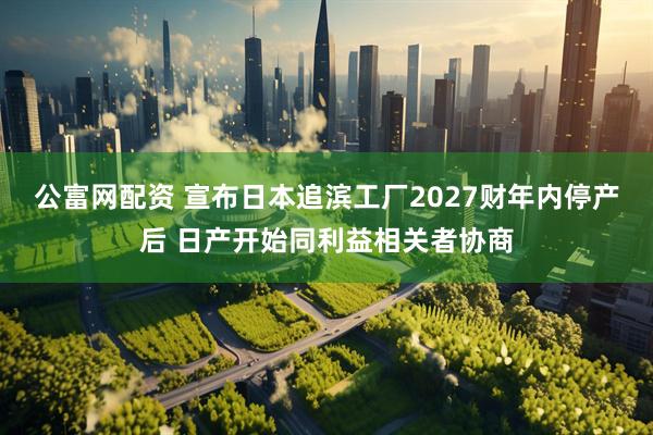 公富网配资 宣布日本追滨工厂2027财年内停产后 日产开始同利益相关者协商