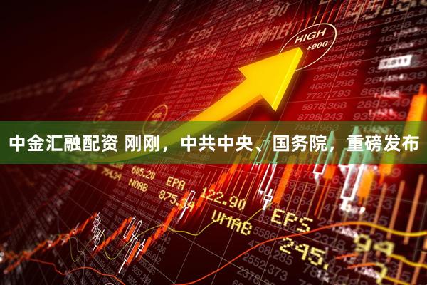 中金汇融配资 刚刚，中共中央、国务院，重磅发布