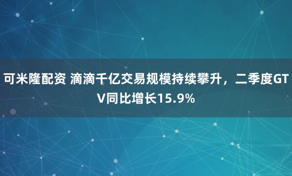 可米隆配资 滴滴千亿交易规模持续攀升，二季度GTV同比增长15.9%
