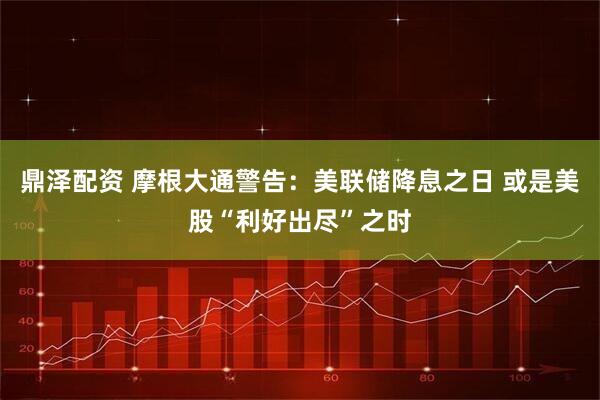 鼎泽配资 摩根大通警告：美联储降息之日 或是美股“利好出尽”之时