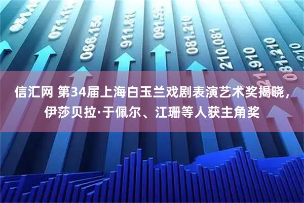 信汇网 第34届上海白玉兰戏剧表演艺术奖揭晓，伊莎贝拉·于佩尔、江珊等人获主角奖